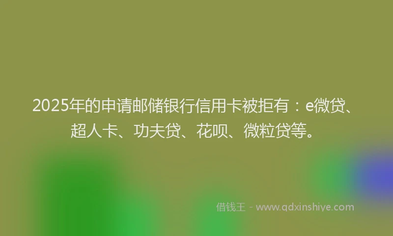 2025年的申请邮储银行信用卡被拒有：e微贷、超人卡、功夫贷、花呗、微粒贷等。