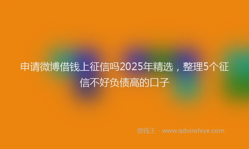 申请微博借钱上征信吗2025年精选，整理5个征信不好负债高的口子
