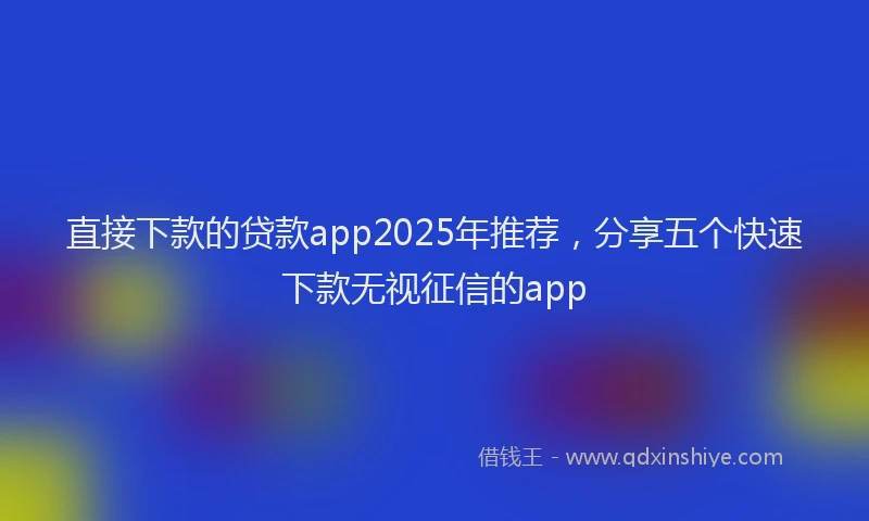 直接下款的贷款app2025年推荐，分享五个快速下款无视征信的app
