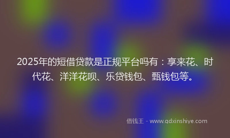 2025年的短借贷款是正规平台吗有：享来花、时代花、洋洋花呗、乐贷钱包、甄钱包等。