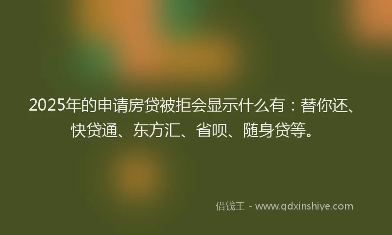 2025年的申请房贷被拒会显示什么有：替你还、快贷通、东方汇、省呗、随身贷等。