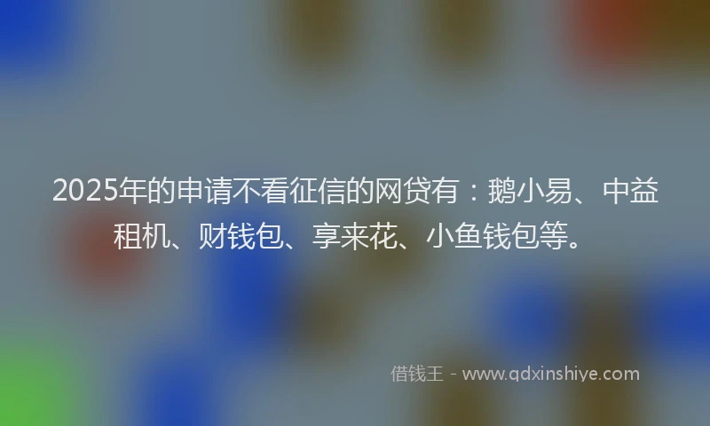 2025年的申请不看征信的网贷有：鹅小易、中益租机、财钱包、享来花、小鱼钱包等。