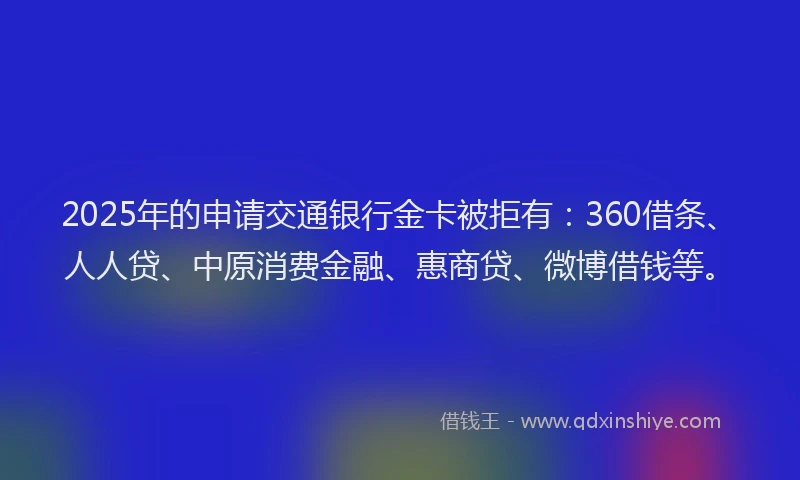 2025年的申请交通银行金卡被拒有：360借条、人人贷、中原消费金融、惠商贷、微博借钱等。