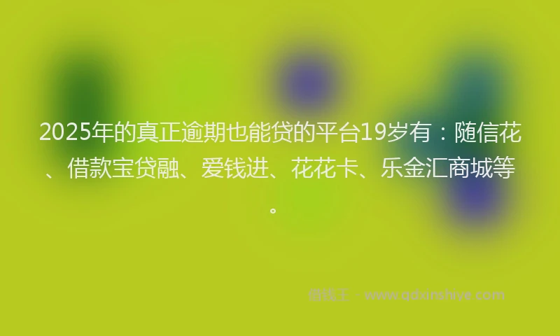 2025年的真正逾期也能贷的平台19岁有：随信花、借款宝贷融、爱钱进、花花卡、乐金汇商城等。