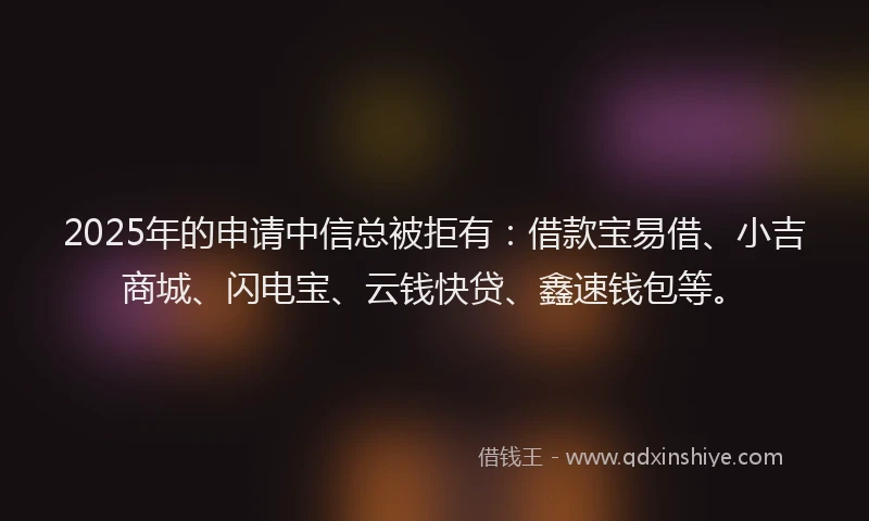 2025年的申请中信总被拒有：借款宝易借、小吉商城、闪电宝、云钱快贷、鑫速钱包等。