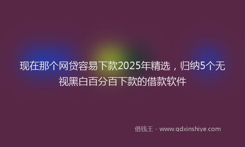 现在那个网贷容易下款2025年精选，归纳5个无视黑白百分百下款的借款软件