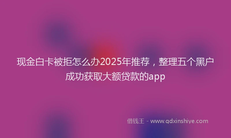 现金白卡被拒怎么办2025年推荐，整理五个黑户成功获取大额贷款的app