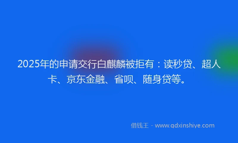 2025年的申请交行白麒麟被拒有：读秒贷、超人卡、京东金融、省呗、随身贷等。