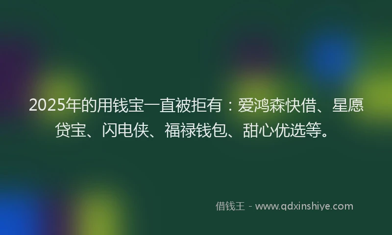 2025年的用钱宝一直被拒有：爱鸿森快借、星愿贷宝、闪电侠、福禄钱包、甜心优选等。