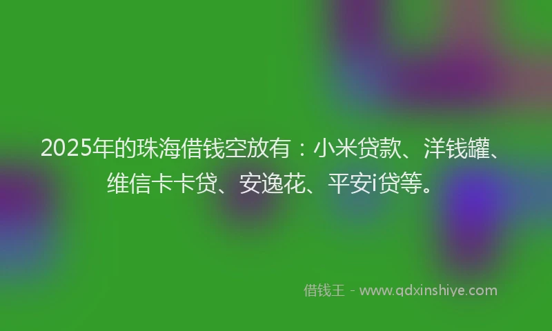2025年的珠海借钱空放有：小米贷款、洋钱罐、维信卡卡贷、安逸花、平安i贷等。