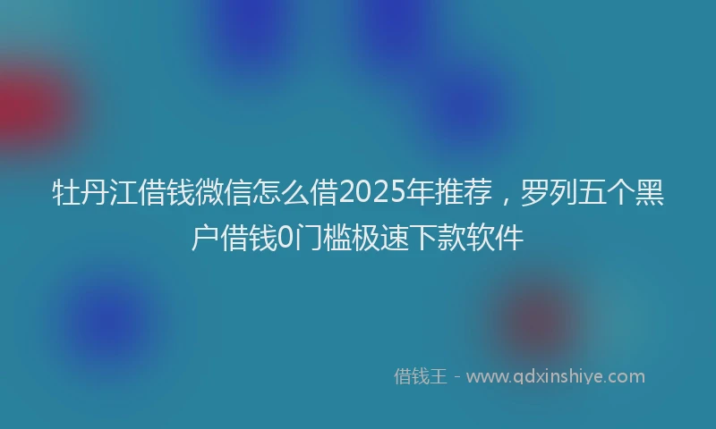 牡丹江借钱微信怎么借2025年推荐，罗列五个黑户借钱0门槛极速下款软件