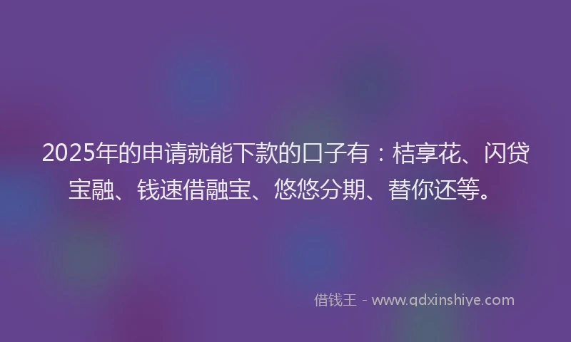 2025年的申请就能下款的口子有：桔享花、闪贷宝融、钱速借融宝、悠悠分期、替你还等。