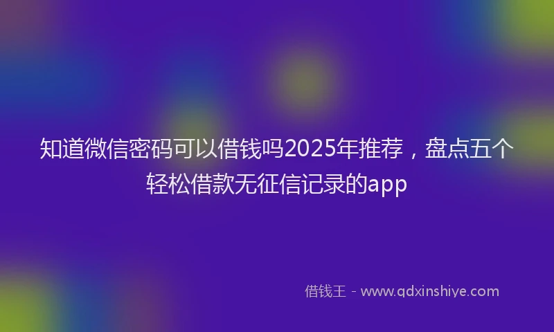 知道微信密码可以借钱吗2025年推荐，盘点五个轻松借款无征信记录的app