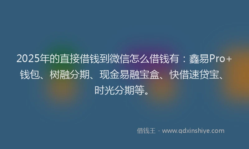 2025年的直接借钱到微信怎么借钱有：鑫易Pro+钱包、树融分期、现金易融宝盒、快借速贷宝、时光分期等。