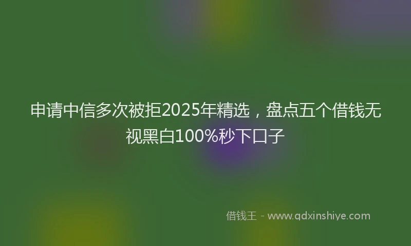 申请中信多次被拒2025年精选，盘点五个借钱无视黑白100%秒下口子