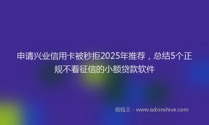 申请兴业信用卡被秒拒2025年推荐，总结5个正规不看征信的小额贷款软件