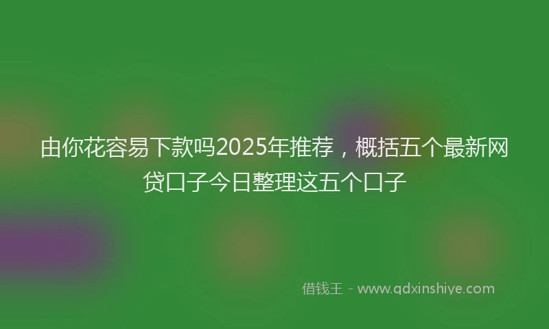 由你花容易下款吗2025年推荐，概括五个最新网贷口子今日整理这五个口子