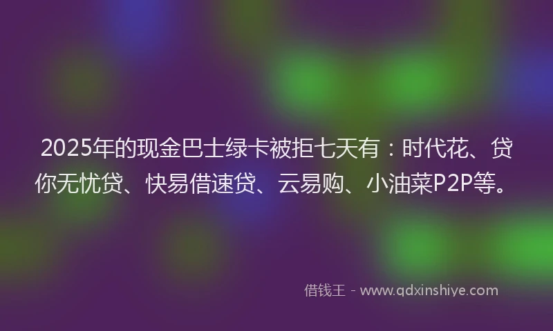 2025年的现金巴士绿卡被拒七天有：时代花、贷你无忧贷、快易借速贷、云易购、小油菜P2P等。