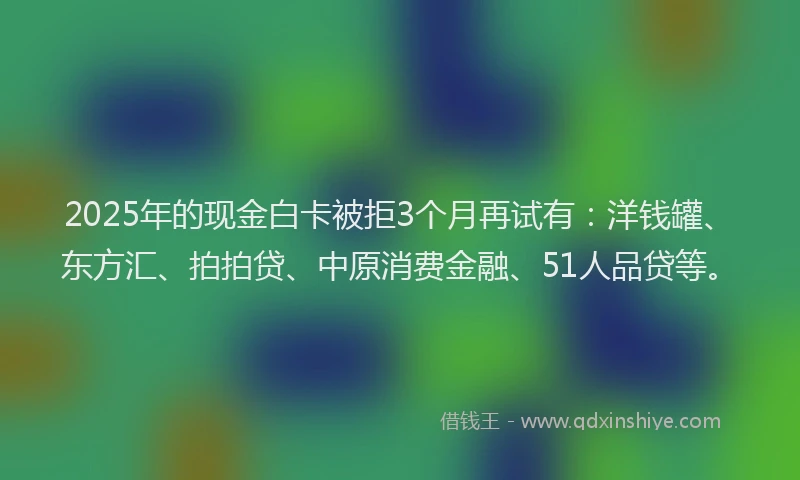 2025年的现金白卡被拒3个月再试有：洋钱罐、东方汇、拍拍贷、中原消费金融、51人品贷等。