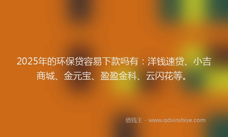 2025年的环保贷容易下款吗有：洋钱速贷、小吉商城、金元宝、盈盈金科、云闪花等。