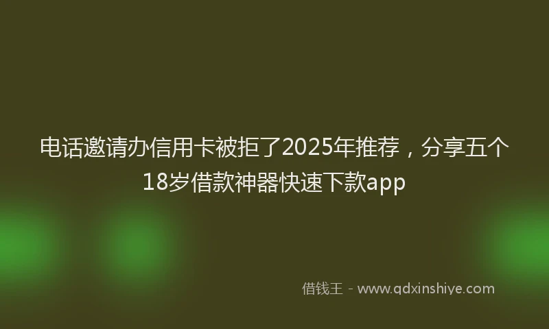电话邀请办信用卡被拒了2025年推荐，分享五个18岁借款神器快速下款app