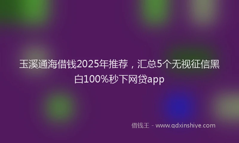 玉溪通海借钱2025年推荐，汇总5个无视征信黑白100%秒下网贷app