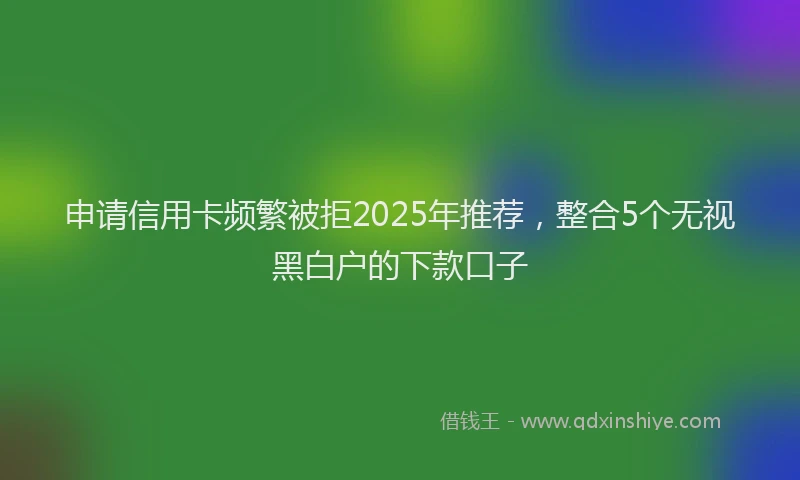 申请信用卡频繁被拒2025年推荐，整合5个无视黑白户的下款口子