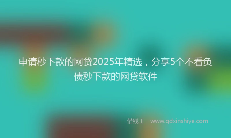 申请秒下款的网贷2025年精选，分享5个不看负债秒下款的网贷软件