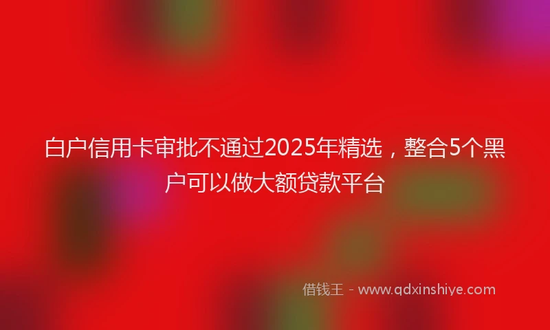 白户信用卡审批不通过2025年精选，整合5个黑户可以做大额贷款平台