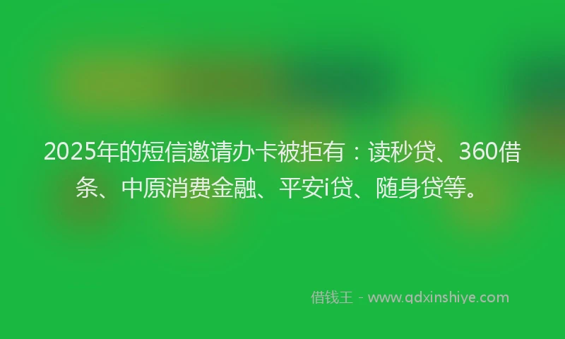 2025年的短信邀请办卡被拒有：读秒贷、360借条、中原消费金融、平安i贷、随身贷等。