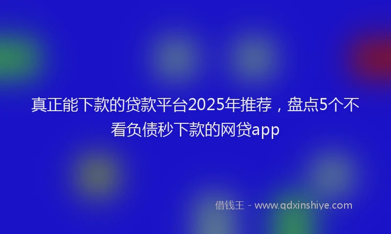 真正能下款的贷款平台2025年推荐，盘点5个不看负债秒下款的网贷app