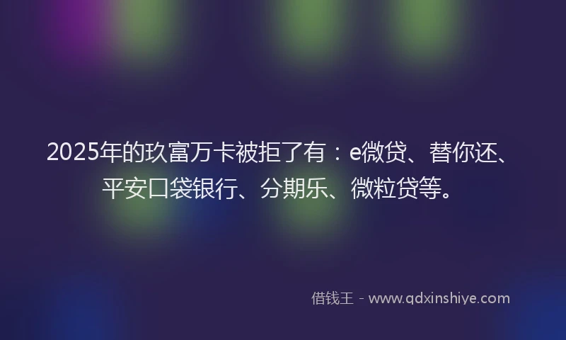 2025年的玖富万卡被拒了有：e微贷、替你还、平安口袋银行、分期乐、微粒贷等。