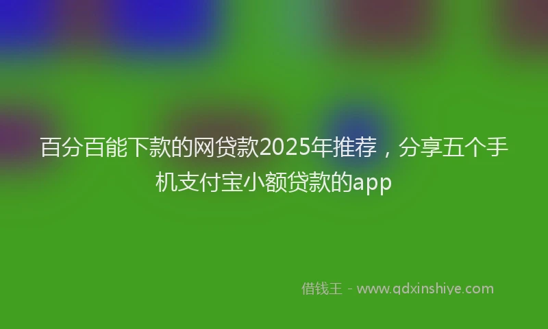 百分百能下款的网贷款2025年推荐，分享五个手机支付宝小额贷款的app