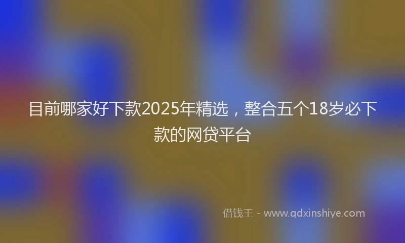 目前哪家好下款2025年精选，整合五个18岁必下款的网贷平台