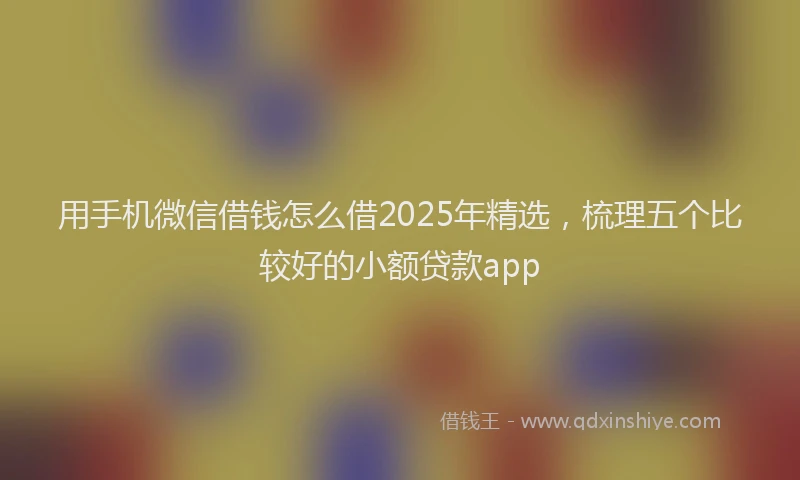 用手机微信借钱怎么借2025年精选，梳理五个比较好的小额贷款app