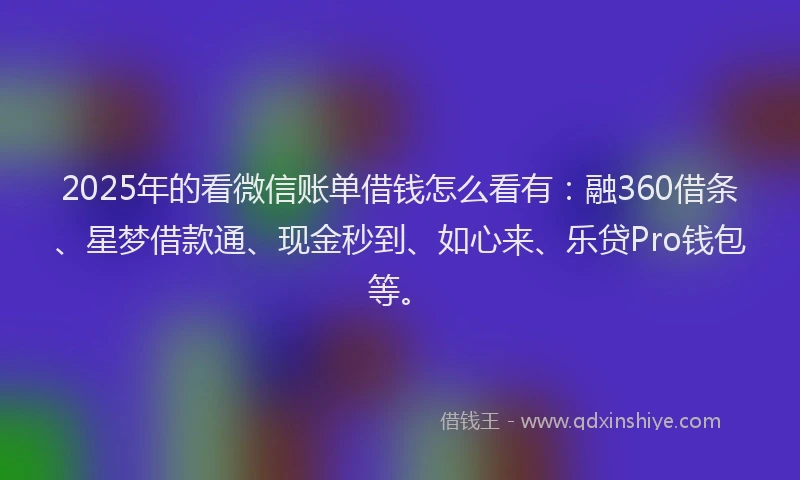 2025年的看微信账单借钱怎么看有：融360借条、星梦借款通、现金秒到、如心来、乐贷Pro钱包等。
