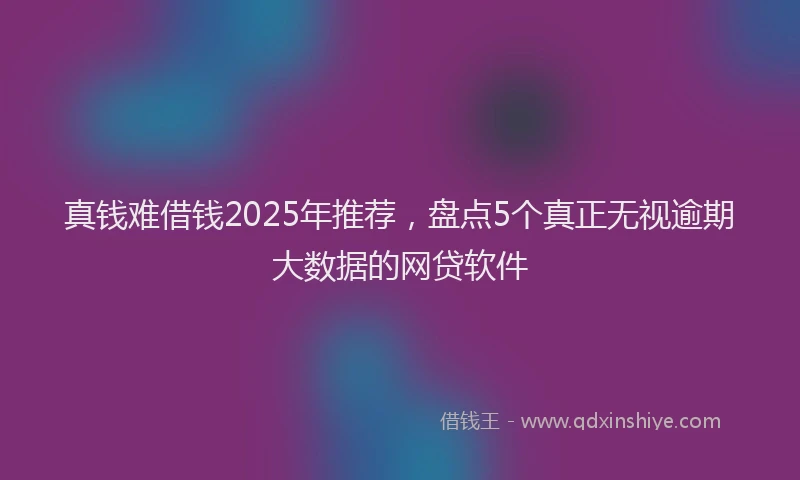 真钱难借钱2025年推荐，盘点5个真正无视逾期大数据的网贷软件