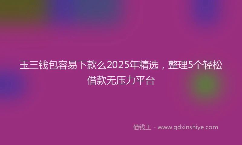 玉三钱包容易下款么2025年精选，整理5个轻松借款无压力平台