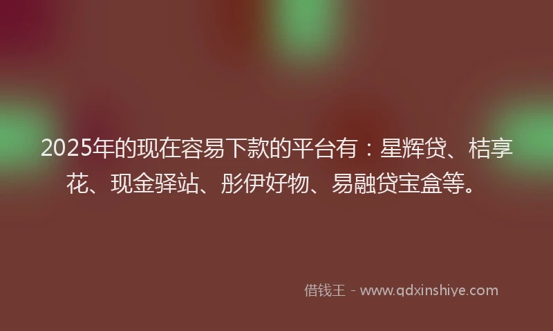 2025年的现在容易下款的平台有：星辉贷、桔享花、现金驿站、彤伊好物、易融贷宝盒等。