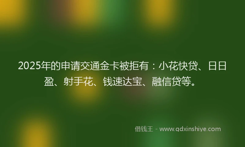 2025年的申请交通金卡被拒有：小花快贷、日日盈、射手花、钱速达宝、融信贷等。