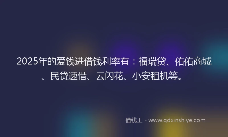 2025年的爱钱进借钱利率有：福瑞贷、佑佑商城、民贷速借、云闪花、小安租机等。