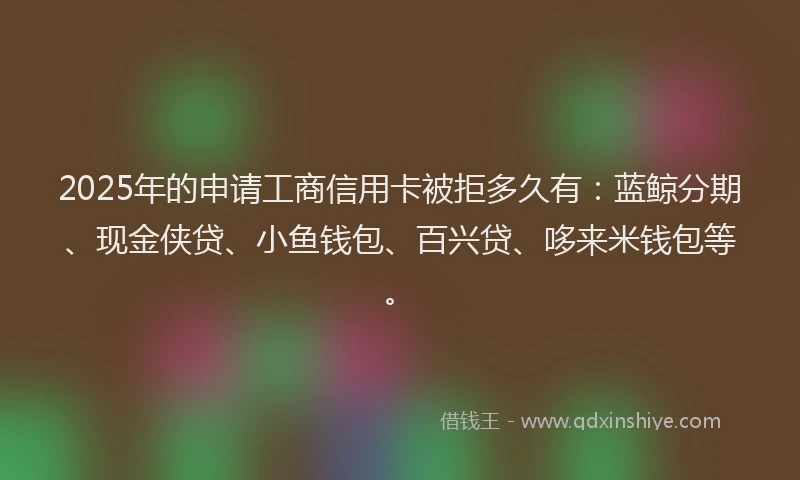 2025年的申请工商信用卡被拒多久有：蓝鲸分期、现金侠贷、小鱼钱包、百兴贷、哆来米钱包等。