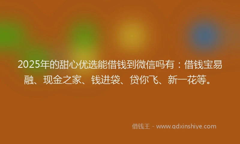 2025年的甜心优选能借钱到微信吗有：借钱宝易融、现金之家、钱进袋、贷你飞、新一花等。