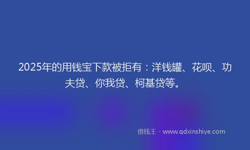 2025年的用钱宝下款被拒有：洋钱罐、花呗、功夫贷、你我贷、柯基贷等。