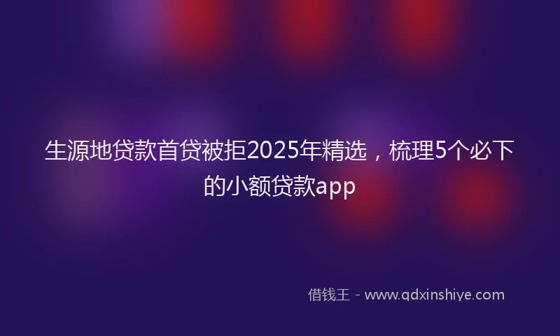 生源地贷款首贷被拒2025年精选，梳理5个必下的小额贷款app