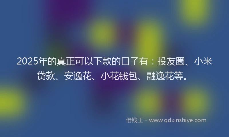 2025年的真正可以下款的口子有：投友圈、小米贷款、安逸花、小花钱包、融逸花等。