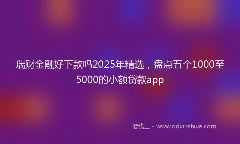 瑞财金融好下款吗2025年精选，盘点五个1000至5000的小额贷款app