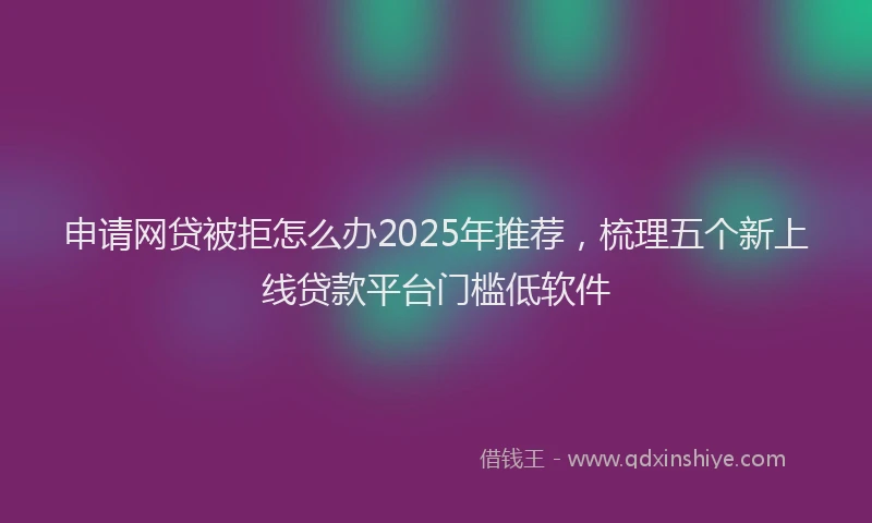 申请网贷被拒怎么办2025年推荐，梳理五个新上线贷款平台门槛低软件