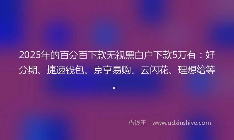 2025年的百分百下款无视黑白户下款5万有：好分期、捷速钱包、京享易购、云闪花、理想给等。