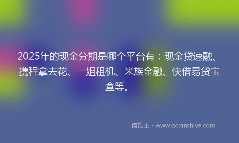 2025年的现金分期是哪个平台有：现金贷速融、携程拿去花、一姐租机、米族金融、快借易贷宝盒等。
